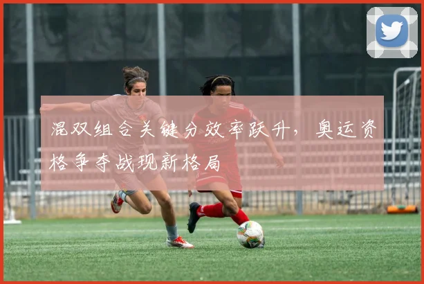 混双组合关键分效率跃升,奥运资格争夺战现新格局