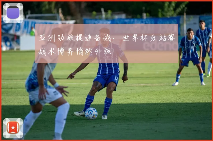 亚洲劲旅提速备战，世界杯分站赛战术博弈悄然升级