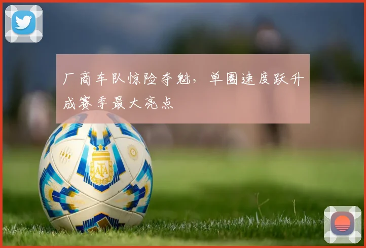 厂商车队惊险夺魁，单圈速度跃升成赛季最大亮点 - 88看球