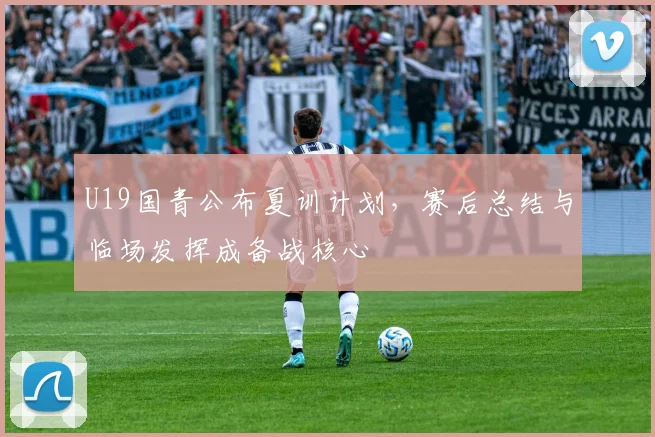 U19国青公布夏训计划,赛后总结与临场发挥成备战核心