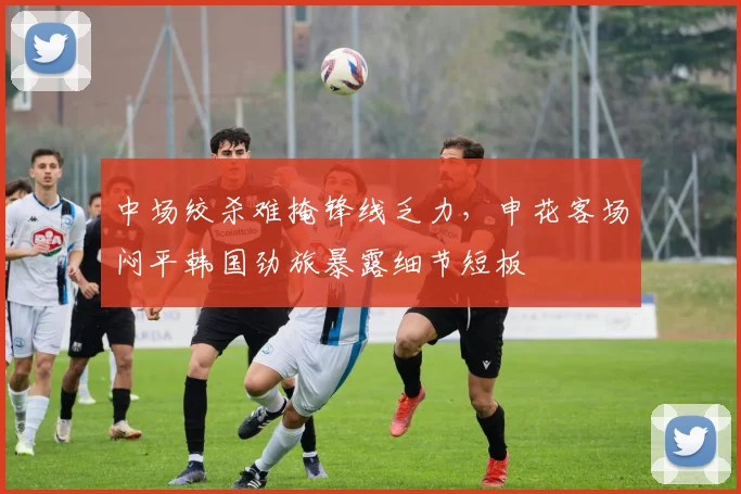 中场绞杀难掩锋线乏力,申花客场闷平韩国劲旅暴露细节短板