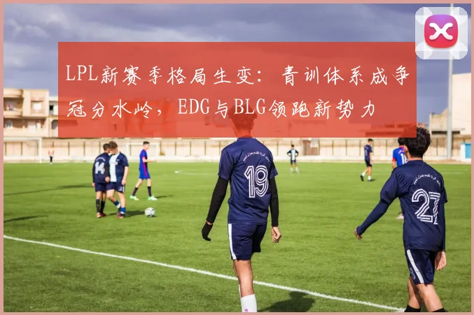 LPL新赛季格局生变:青训体系成争冠分水岭,EDG与BLG领跑新势力