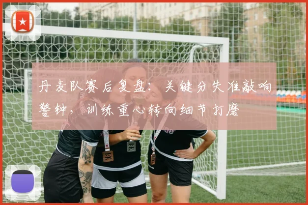 丹麦队赛后复盘:关键分失准敲响警钟,训练重心转向细节打磨
