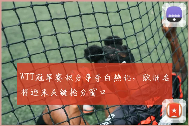 WTT冠军赛积分争夺白热化,欧洲名将迎来关键抢分窗口