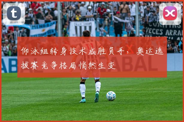 仰泳组转身技术成胜负手，奥运选拔赛竞争格局悄然生变