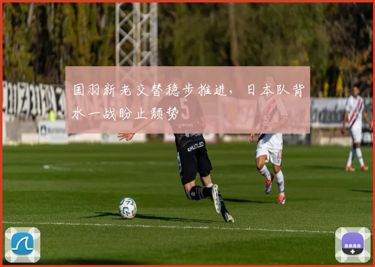 国羽新老交替稳步推进，日本队背水一战盼止颓势 - 88看球