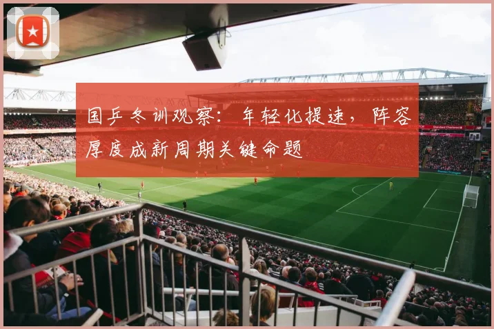 国乒冬训观察：年轻化提速，阵容厚度成新周期关键命题 - 88看球
