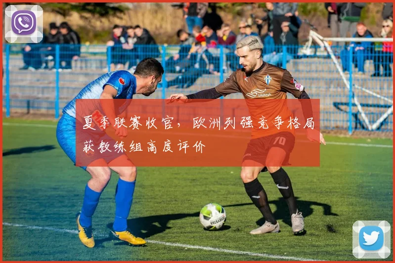 夏季联赛收官,欧洲列强竞争格局获教练组高度评价