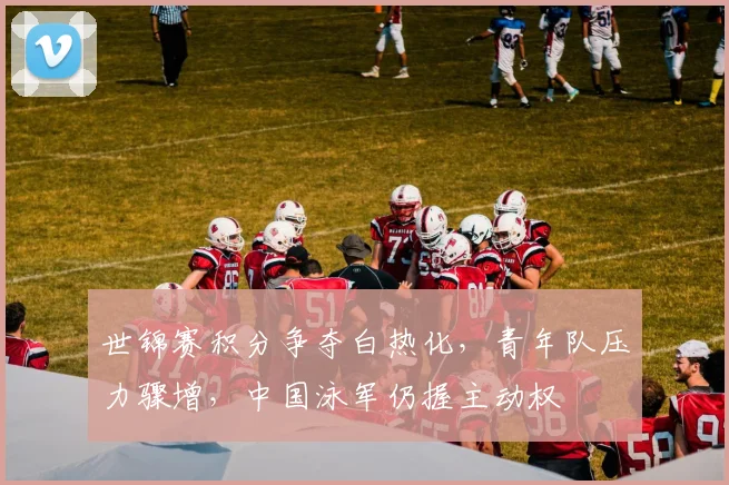 世锦赛积分争夺白热化,青年队压力骤增,中国泳军仍握主动权