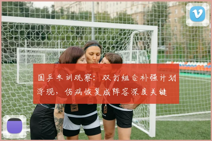 国乒冬训观察：双打组合补强计划浮现，伤病恢复成阵容深度关键 - 88看球