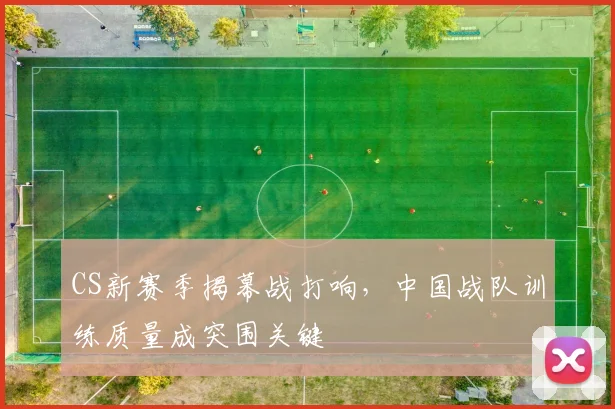 CS新赛季揭幕战打响，中国战队训练质量成突围关键