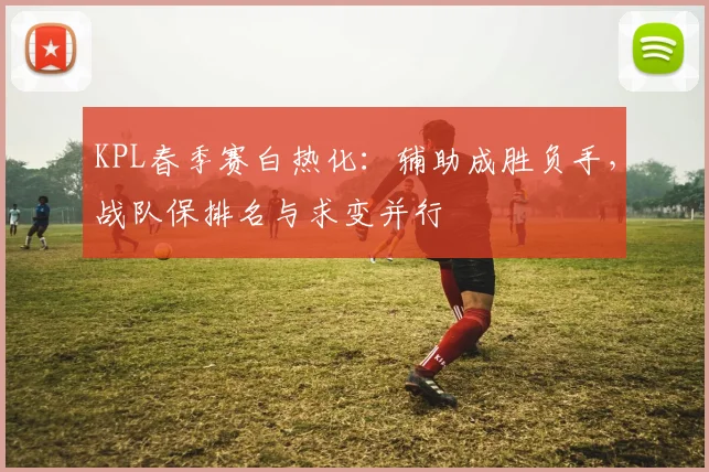 KPL春季赛白热化:辅助成胜负手,战队保排名与求变并行