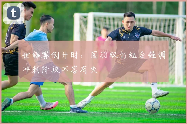 世锦赛倒计时,国羽双打组合强调冲刺阶段不容有失