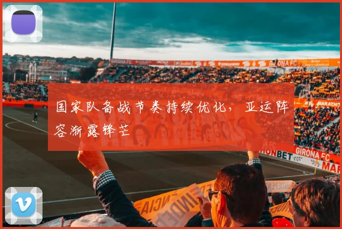 国家队备战节奏持续优化，亚运阵容渐露锋芒 - 88看球