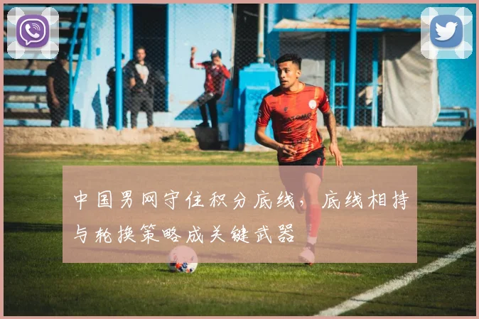 中国男网守住积分底线,底线相持与轮换策略成关键武器