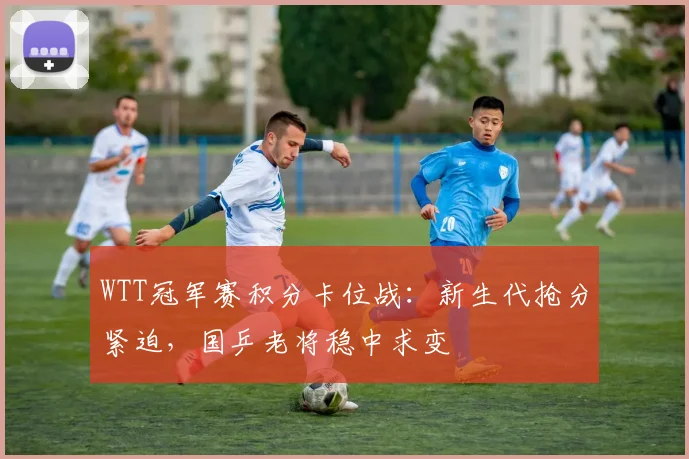 WTT冠军赛积分卡位战：新生代抢分紧迫，国乒老将稳中求变
