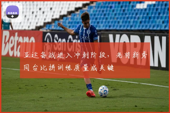 亚运备战进入冲刺阶段，老将新秀同台比拼训练质量成关键