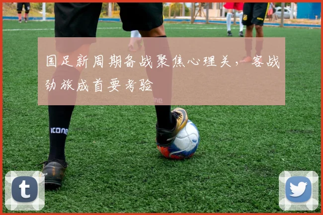 国足新周期备战聚焦心理关,客战劲旅成首要考验