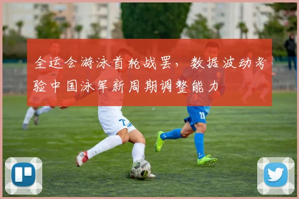 全运会游泳首轮战罢,数据波动考验中国泳军新周期调整能力