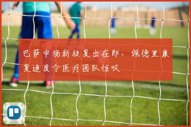 巴萨中场新核复出在即,佩德里康复速度令医疗团队惊叹