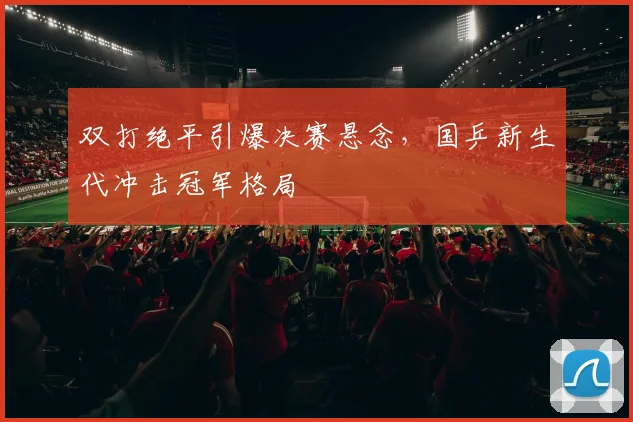 双打绝平引爆决赛悬念，国乒新生代冲击冠军格局 - 88看球
