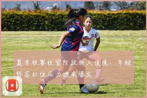夏季联赛收官阶段渐入佳境,年轻阵容扛住压力迎来爆发
