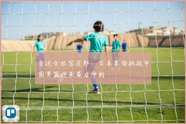 全运会收官在即，日本客场挑战中国男篮迎来最后冲刺 - 88看球