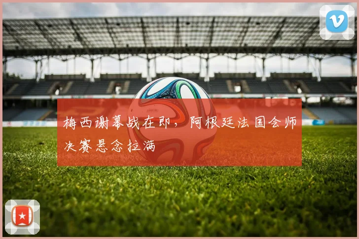 梅西谢幕战在即，阿根廷法国会师决赛悬念拉满
