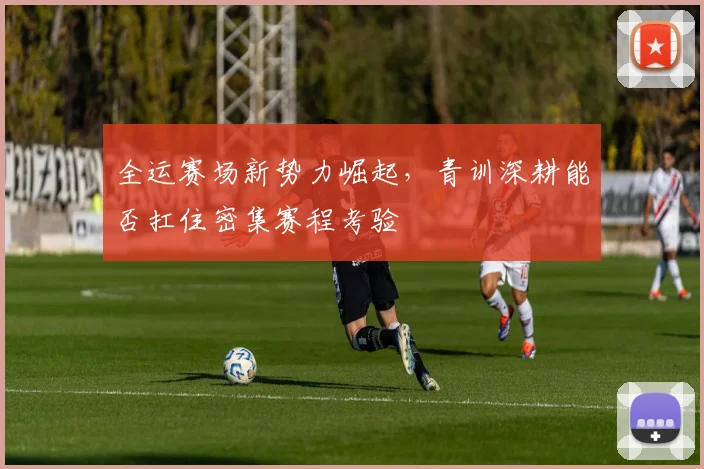 全运赛场新势力崛起，青训深耕能否扛住密集赛程考验 - 88看球