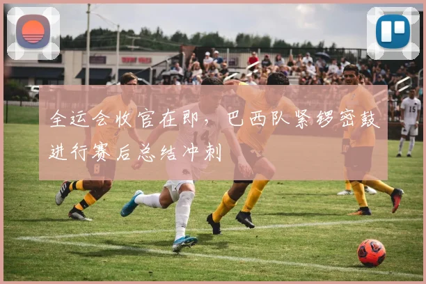 全运会收官在即，巴西队紧锣密鼓进行赛后总结冲刺 - 88看球