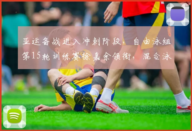 亚运备战进入冲刺阶段，自由泳组第15轮训练赛徐嘉余领衔，混合泳组强调团队磨合不能松懈