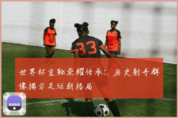 世界杯金靴荣耀传承:历史射手群像揭示足坛新格局